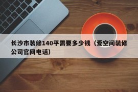 长沙市装修140平需要多少钱（爱空间装修公司官网电话）