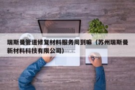 瑞斯曼管道修复材料服务周到嘛（苏州瑞斯曼新材料科技有限公司）