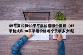 45平复式和90平平层价格哪个贵啊（45平复式和90平平层价格哪个贵啊多少钱）