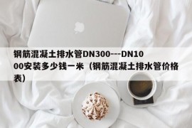 钢筋混凝土排水管DN300---DN1000安装多少钱一米（钢筋混凝土排水管价格表）