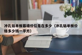 冲孔铝单板幕墙价位是在多少（冲孔铝单板价格多少钱一平方）