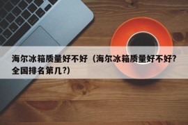 海尔冰箱质量好不好（海尔冰箱质量好不好?全国排名第几?）