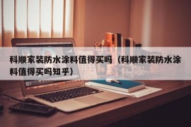 科顺家装防水涂料值得买吗（科顺家装防水涂料值得买吗知乎）