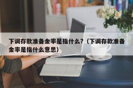 下调存款准备金率是指什么?（下调存款准备金率是指什么意思）