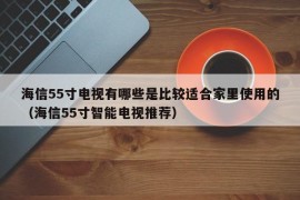 海信55寸电视有哪些是比较适合家里使用的（海信55寸智能电视推荐）