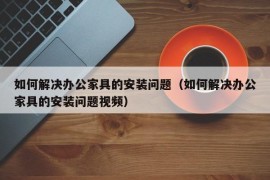 如何解决办公家具的安装问题（如何解决办公家具的安装问题视频）