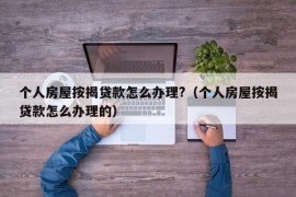 个人房屋按揭贷款怎么办理?（个人房屋按揭贷款怎么办理的）