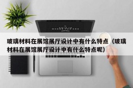 玻璃材料在展馆展厅设计中有什么特点（玻璃材料在展馆展厅设计中有什么特点呢）