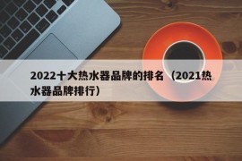 2022十大热水器品牌的排名（2021热水器品牌排行）