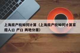 上海房产税如何计算（上海房产税如何计算家庭人口 户口 两地分居）