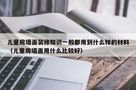 儿童房墙面装修知识一般都用到什么样的材料（儿童房墙面用什么比较好）