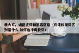 我大家。墙面底漆和面漆区别（底漆和面漆区别是什么 如何选择乳胶漆）