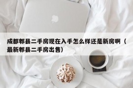 成都郫县二手房现在入手怎么样还是新房啊（最新郫县二手房出售）