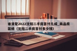 谁清楚2022沈阳二手房首付几成_商品房装修（沈阳二手房首付多少钱）