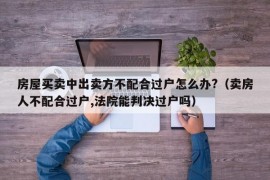 房屋买卖中出卖方不配合过户怎么办?（卖房人不配合过户,法院能判决过户吗）