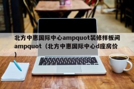 北方中惠国际中心ampquot装修样板间ampquot（北方中惠国际中心d座房价）