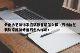 云南协艺装饰家庭装修售后怎么样（云南协艺装饰家庭装修售后怎么样啊）