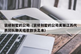 装修别墅的公司（装修别墅的公司美丽江苏代表团队聊天唱歌群快出来）