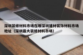 深圳装修材料市场在哪深圳建材装饰材料市场地址（深圳最大装修材料市场）