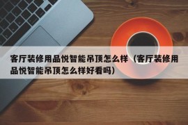 客厅装修用品悦智能吊顶怎么样（客厅装修用品悦智能吊顶怎么样好看吗）