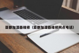 亚都加湿器维修（亚都加湿器维修网点电话）