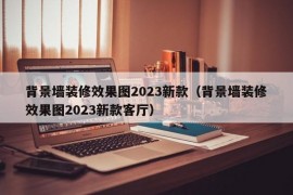 背景墙装修效果图2023新款（背景墙装修效果图2023新款客厅）