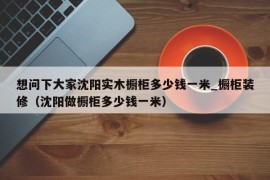 想问下大家沈阳实木橱柜多少钱一米_橱柜装修（沈阳做橱柜多少钱一米）