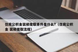 住房公积金装修提取条件是什么?（住房公积金 装修提取流程）