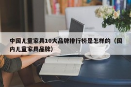 中国儿童家具10大品牌排行榜是怎样的（国内儿童家具品牌）