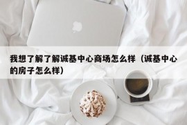 我想了解了解诚基中心商场怎么样（诚基中心的房子怎么样）