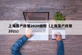 上海落户政策2020细则（上海落户政策 2021）