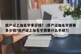 房产证上加名字多少钱?（房产证加名字需要多少钱?房产证上加名字需要什么手续?）