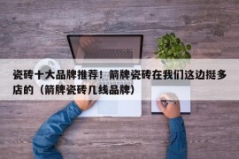 瓷砖十大品牌推荐！箭牌瓷砖在我们这边挺多店的（箭牌瓷砖几线品牌）