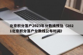 北京积分落户2023年分数线预估（2021北京积分落户分数线公布时间）