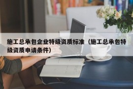 施工总承包企业特级资质标准（施工总承包特级资质申请条件）