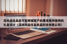 深圳品佳品能不能根据客户的要求提供独特的礼盒设计（深圳市品佳品食品科技有限公司）