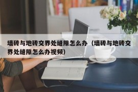 墙砖与地砖交界处缝隙怎么办（墙砖与地砖交界处缝隙怎么办视频）