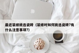 最近装修挑选瓷砖（装修时如何挑选瓷砖?有什么注意事项?）