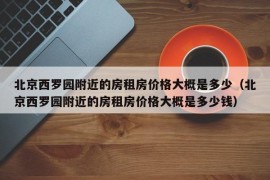 北京西罗园附近的房租房价格大概是多少（北京西罗园附近的房租房价格大概是多少钱）