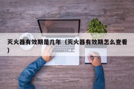 灭火器有效期是几年（灭火器有效期怎么查看）