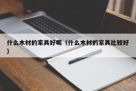 什么木材的家具好呢（什么木材的家具比较好）