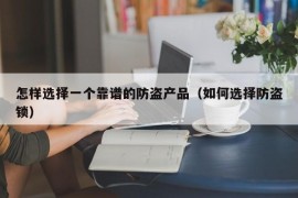 怎样选择一个靠谱的防盗产品（如何选择防盗锁）