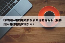 桂林国际电线电缆价格表知道的告诉下（桂林国际电线电缆有限公司）