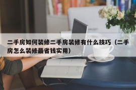 二手房如何装修二手房装修有什么技巧（二手房怎么装修最省钱实用）