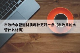 市政给水管道材质哪种更好一点（市政用的水管什么材质）