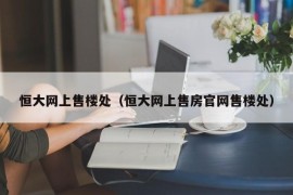 恒大网上售楼处（恒大网上售房官网售楼处）