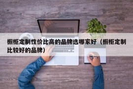 橱柜定制性价比高的品牌选哪家好（橱柜定制比较好的品牌）