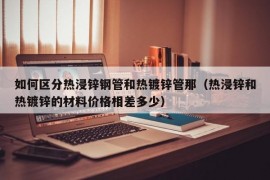 如何区分热浸锌钢管和热镀锌管那（热浸锌和热镀锌的材料价格相差多少）