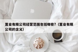 置业有限公司经营范围包括哪些?（置业有限公司的含义）