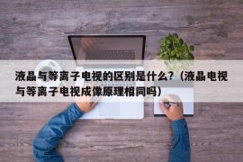 液晶与等离子电视的区别是什么?（液晶电视与等离子电视成像原理相同吗）